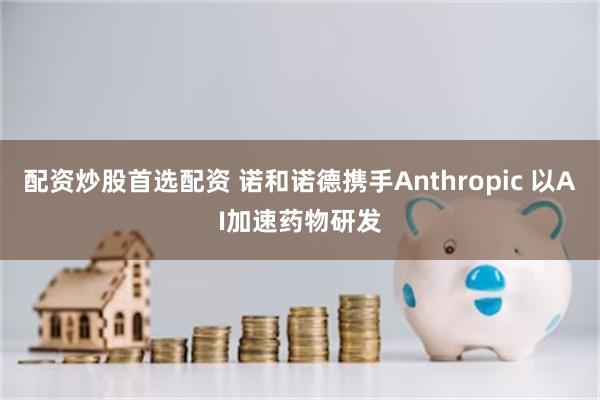 配资炒股首选配资 诺和诺德携手Anthropic 以AI加速药物研发