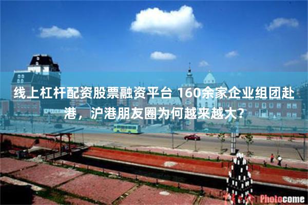 线上杠杆配资股票融资平台 160余家企业组团赴港，沪港朋友圈为何越来越大？