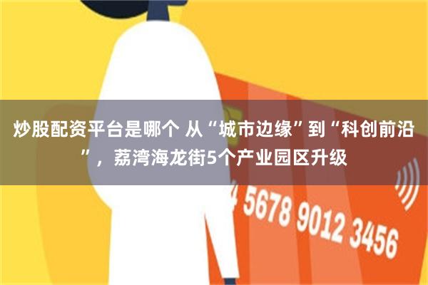 炒股配资平台是哪个 从“城市边缘”到“科创前沿”，荔湾海龙街5个产业园区升级