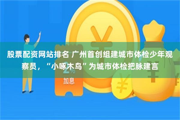 股票配资网站排名 广州首创组建城市体检少年观察员，“小啄木鸟”为城市体检把脉建言