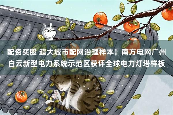 配资买股 超大城市配网治理样本！南方电网广州白云新型电力系统示范区获评全球电力灯塔样板