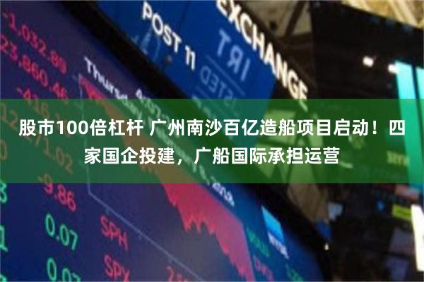 股市100倍杠杆 广州南沙百亿造船项目启动！四家国企投建，广船国际承担运营