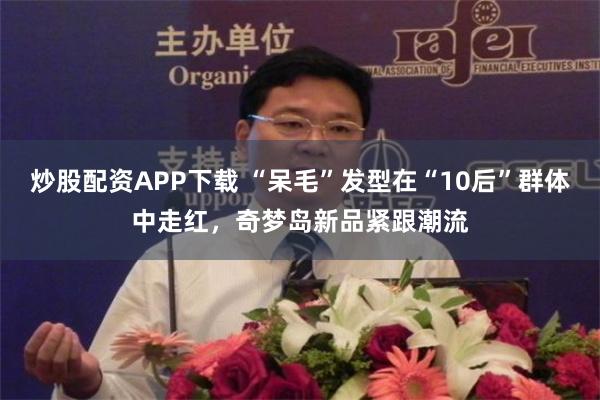 炒股配资APP下载 “呆毛”发型在“10后”群体中走红，奇梦岛新品紧跟潮流