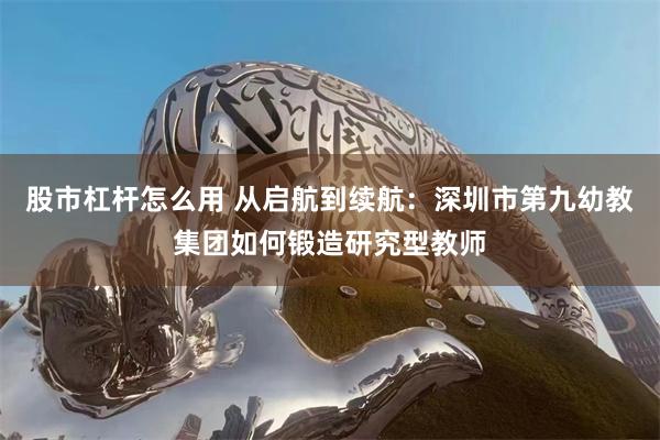 股市杠杆怎么用 从启航到续航：深圳市第九幼教集团如何锻造研究型教师