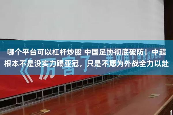 哪个平台可以杠杆炒股 中国足协彻底破防！中超根本不是没实力踢亚冠，只是不愿为外战全力以赴