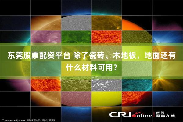 东莞股票配资平台 除了瓷砖、木地板，地面还有什么材料可用？