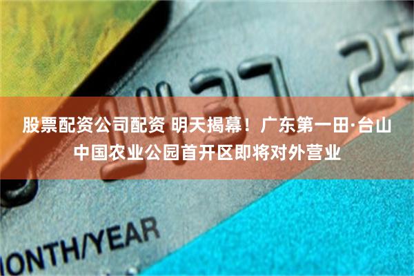 股票配资公司配资 明天揭幕！广东第一田·台山中国农业公园首开区即将对外营业