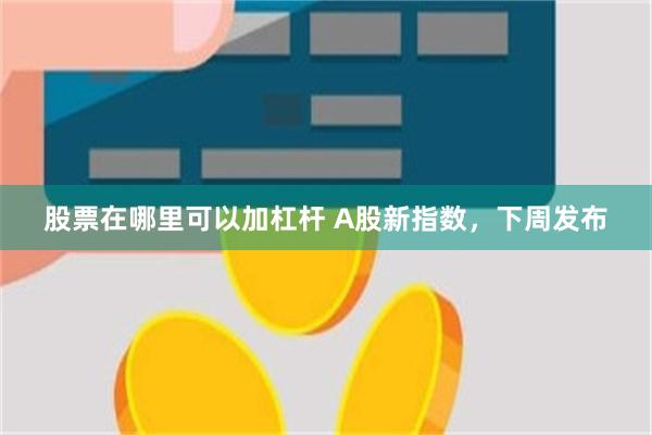 股票在哪里可以加杠杆 A股新指数，下周发布