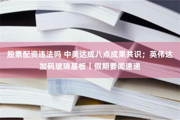 股票配资违法吗 中美达成八点成果共识；英伟达加码玻璃基板｜假期要闻速递