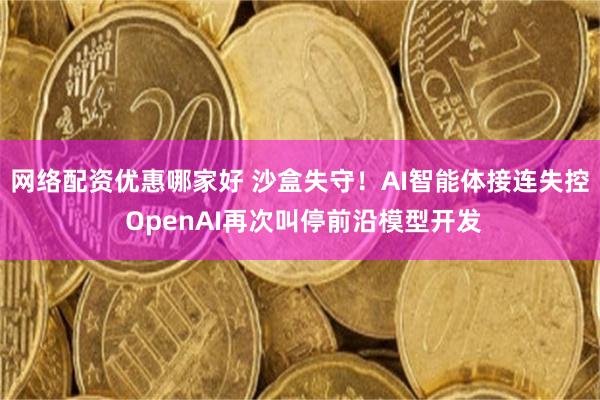 网络配资优惠哪家好 沙盒失守!AI智能体接连失控 OpenAI再次叫停前沿模型开发