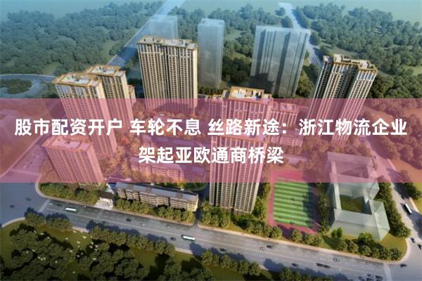 股市配资开户 车轮不息 丝路新途：浙江物流企业架起亚欧通商桥梁