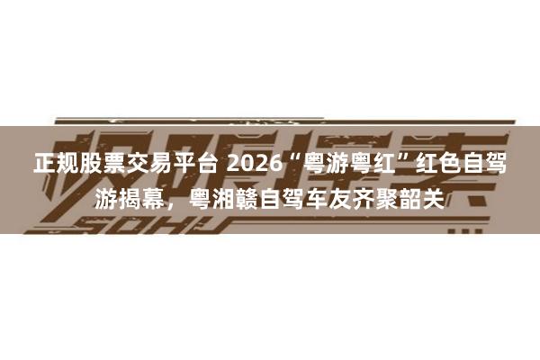 正规股票交易平台 2026“粤游粤红”红色自驾游揭幕，粤湘赣自驾车友齐聚韶关
