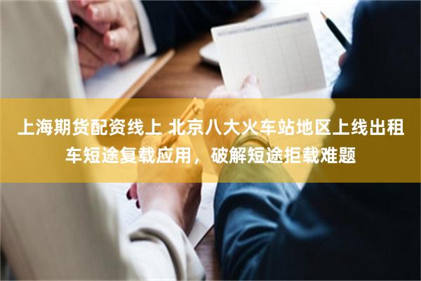 上海期货配资线上 北京八大火车站地区上线出租车短途复载应用，破解短途拒载难题