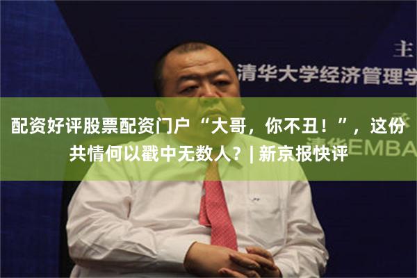 配资好评股票配资门户 “大哥，你不丑！”，这份共情何以戳中无数人？| 新京报快评