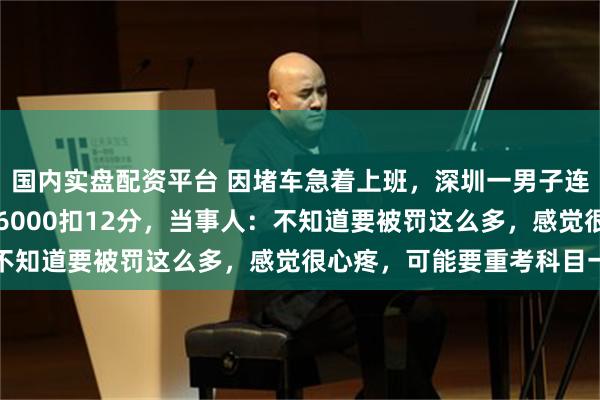 国内实盘配资平台 因堵车急着上班，深圳一男子连续两天走应急车道被罚6000扣12分，当事人：不知道要被罚这么多，感觉很心疼，可能要重考科目一