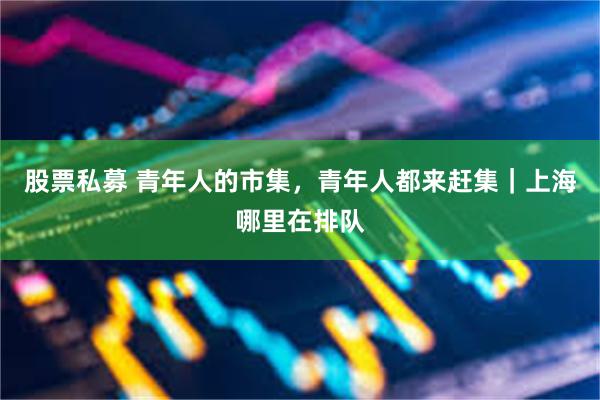 股票私募 青年人的市集，青年人都来赶集｜上海哪里在排队