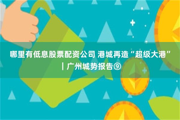哪里有低息股票配资公司 港城再造“超级大港”｜广州城势报告⑨