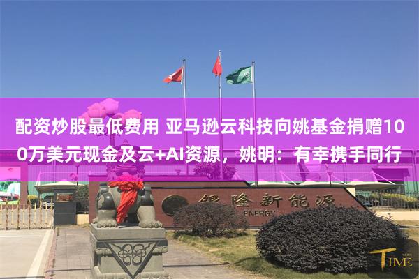 配资炒股最低费用 亚马逊云科技向姚基金捐赠100万美元现金及云+AI资源，姚明：有幸携手同行