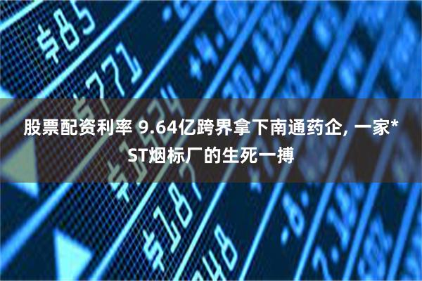 股票配资利率 9.64亿跨界拿下南通药企, 一家*ST烟标厂的生死一搏