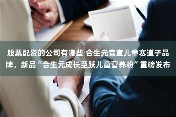 股票配资的公司有哪些 合生元官宣儿童赛道子品牌，新品“合生元成长至跃儿童营养粉”重磅发布