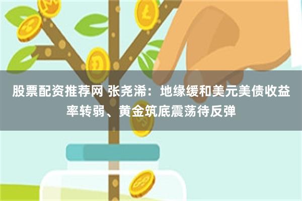股票配资推荐网 张尧浠：地缘缓和美元美债收益率转弱、黄金筑底震荡待反弹